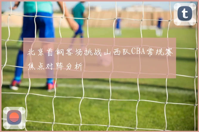 北京首钢客场挑战山西队CBA常规赛焦点对阵分析